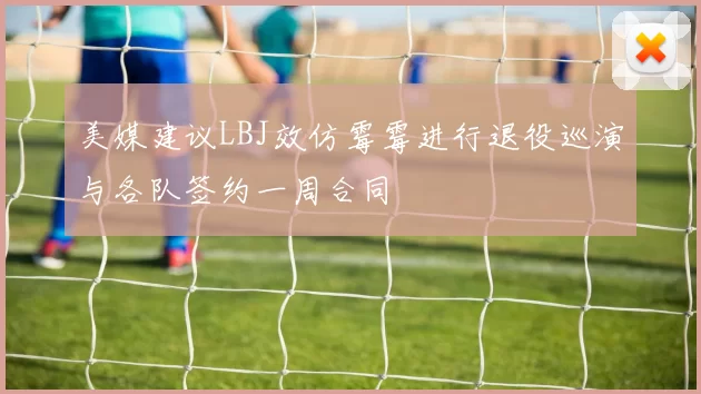 美媒建议LBJ效仿霉霉进行退役巡演与各队签约一周合同