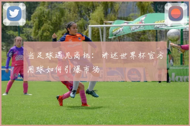 当足球遇见商机：讲述世界杯官方用球如何引爆市场