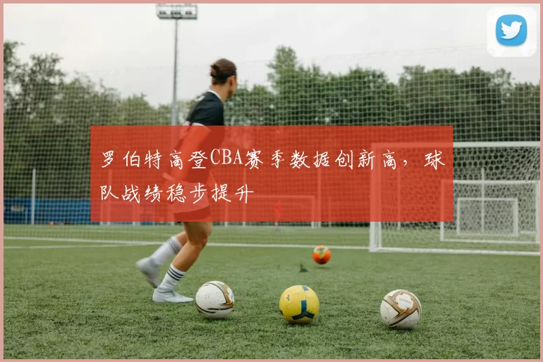 罗伯特高登CBA赛季数据创新高,球队战绩稳步提升