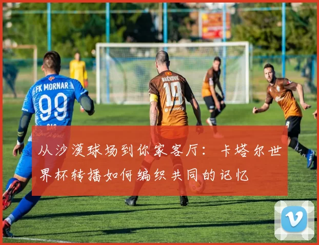 从沙漠球场到你家客厅:卡塔尔世界杯转播如何编织共同的记忆