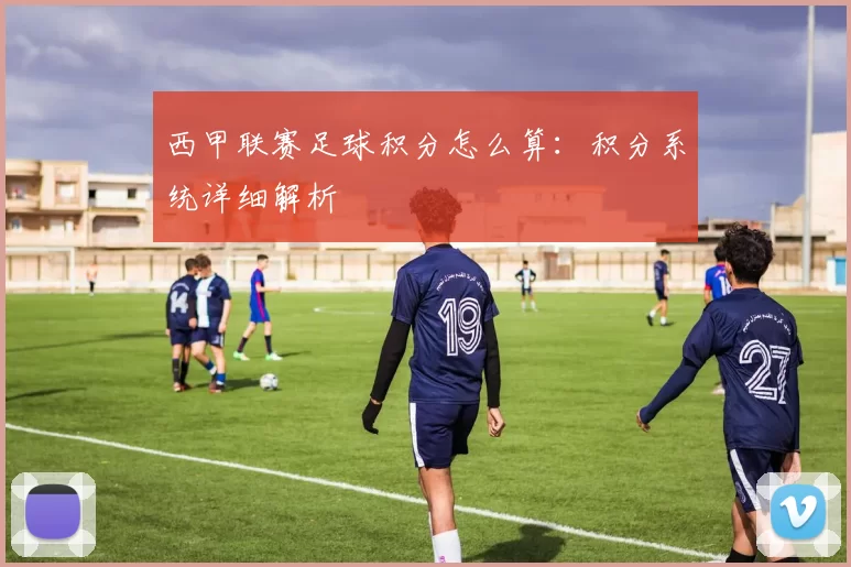 西甲联赛足球积分怎么算：积分系统详细解析