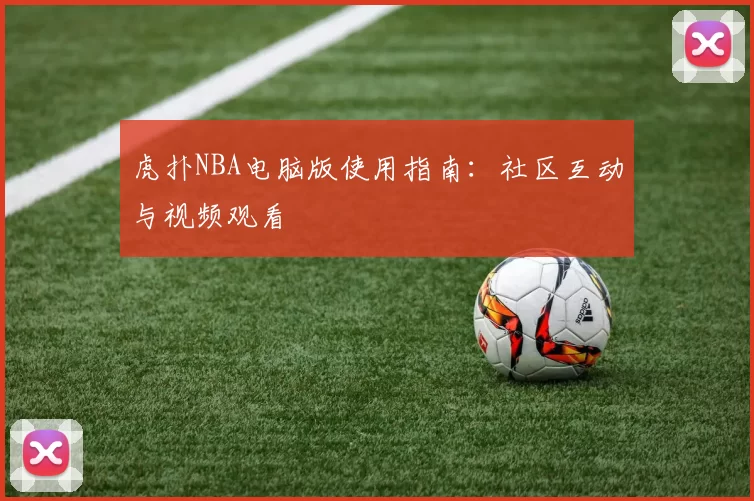 虎扑NBA电脑版使用指南：社区互动与视频观看