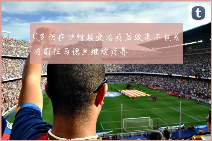 C罗仍在沙特接受治疗若效果不佳或将前往马德里继续疗养