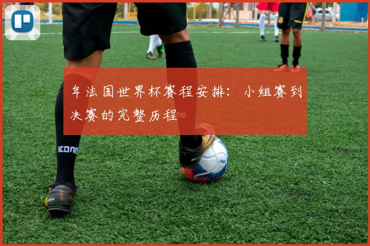 年法国世界杯赛程安排：小组赛到决赛的完整历程