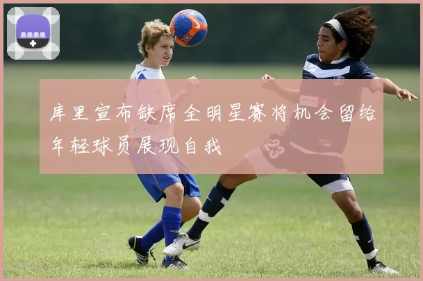 库里宣布缺席全明星赛将机会留给年轻球员展现自我