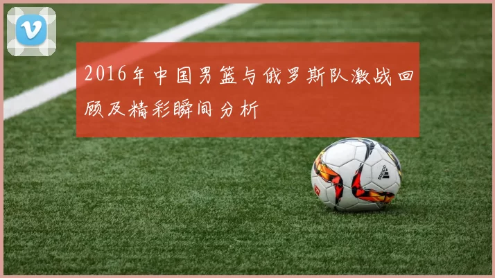 2016年中国男篮与俄罗斯队激战回顾及精彩瞬间分析