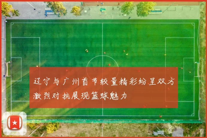 辽宁与广州首节较量精彩纷呈双方激烈对抗展现篮球魅力