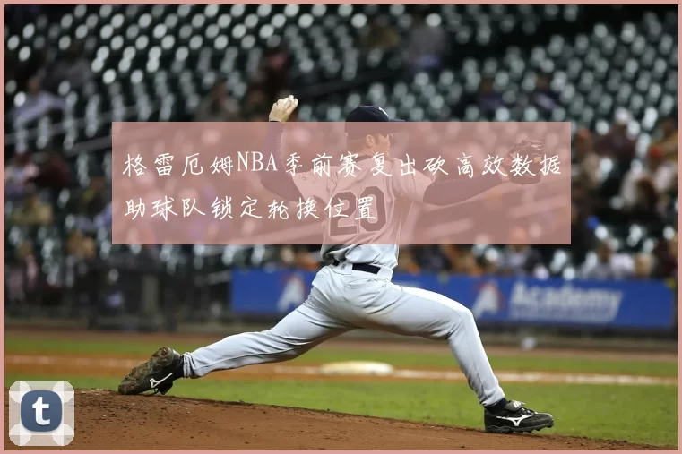 格雷厄姆NBA季前赛复出砍高效数据助球队锁定轮换位置