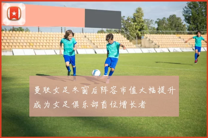 曼联女足冬窗后阵容市值大幅提升成为女足俱乐部首位增长者