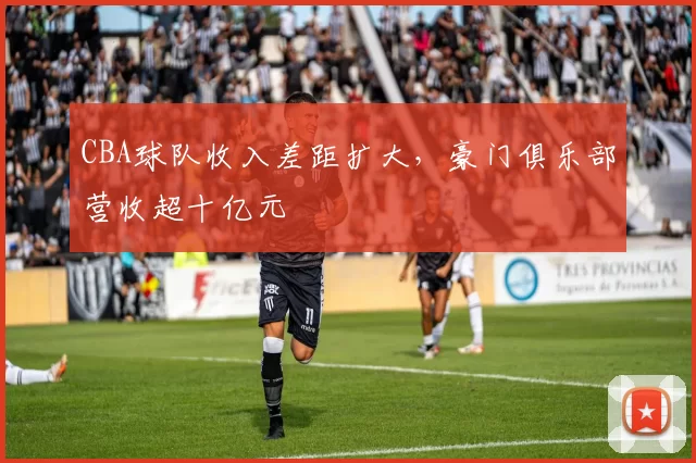 CBA球队收入差距扩大，豪门俱乐部营收超十亿元
