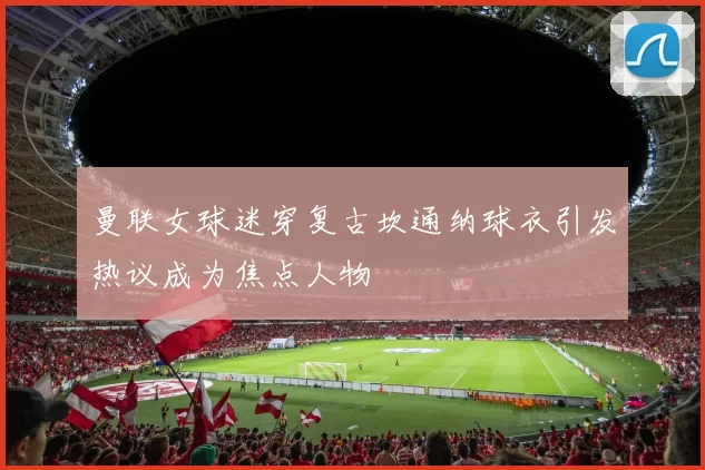 曼联女球迷穿复古坎通纳球衣引发热议成为焦点人物