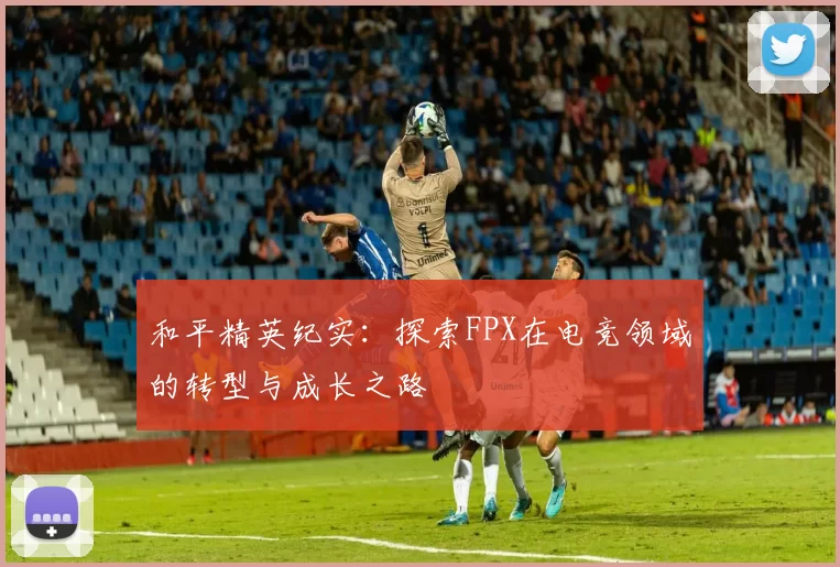 和平精英纪实:探索FPX在电竞领域的转型与成长之路