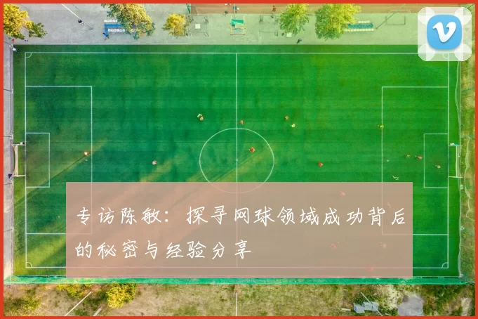 专访陈敏：探寻网球领域成功背后的秘密与经验分享