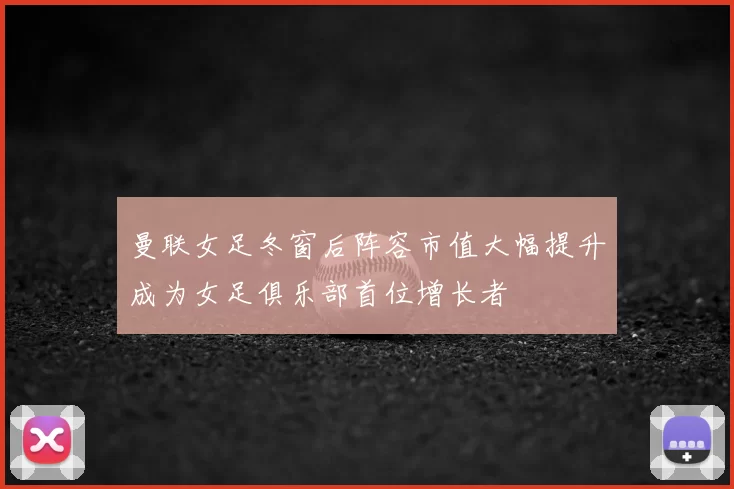 曼联女足冬窗后阵容市值大幅提升成为女足俱乐部首位增长者