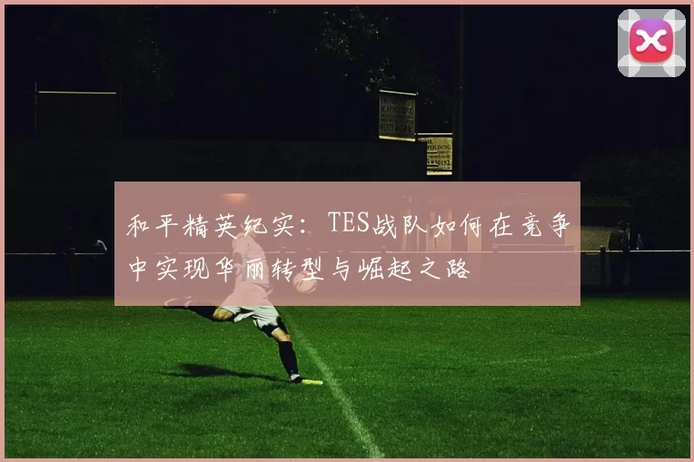 和平精英纪实:TES战队如何在竞争中实现华丽转型与崛起之路