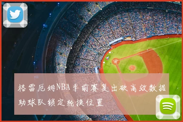 格雷厄姆NBA季前赛复出砍高效数据助球队锁定轮换位置