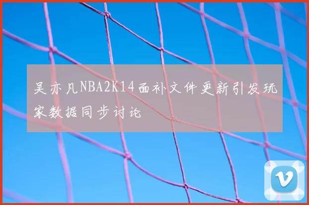 吴亦凡NBA2K14面补文件更新引发玩家数据同步讨论