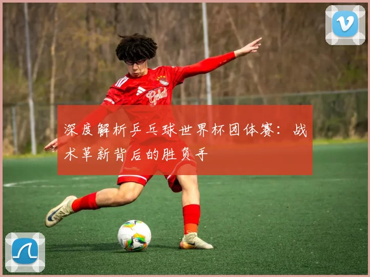 深度解析乒乓球世界杯团体赛：战术革新背后的胜负手
