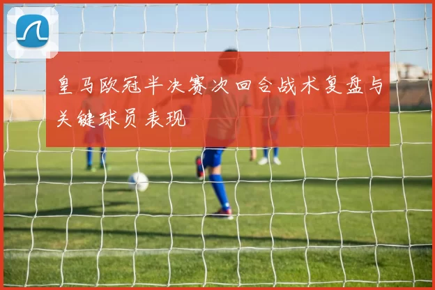 皇马欧冠半决赛次回合战术复盘与关键球员表现