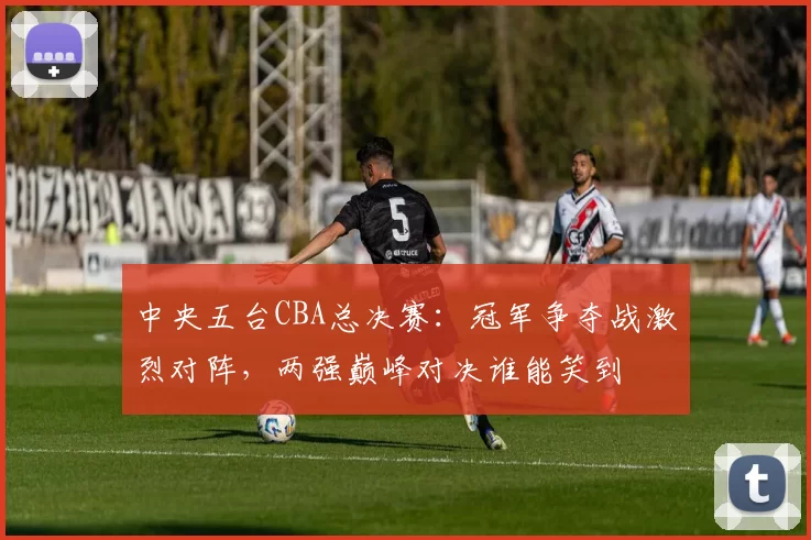 中央五台CBA总决赛：冠军争夺战激烈对阵，两强巅峰对决谁能笑到