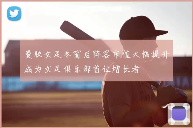 曼联女足冬窗后阵容市值大幅提升成为女足俱乐部首位增长者