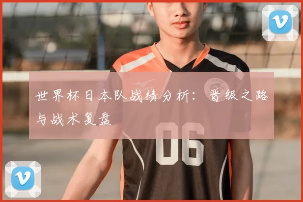 世界杯日本队战绩分析：晋级之路与战术复盘