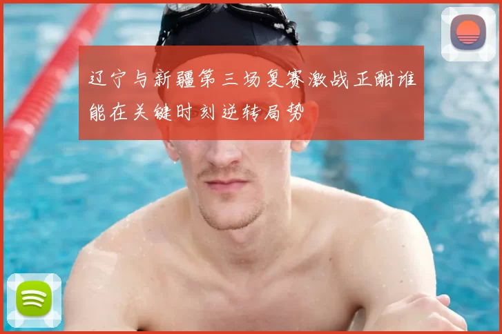 辽宁与新疆第三场复赛激战正酣谁能在关键时刻逆转局势