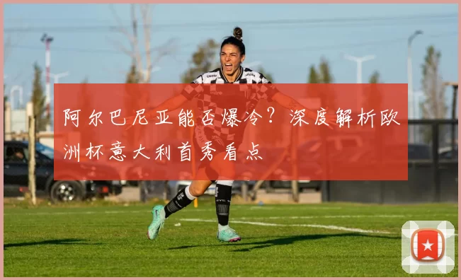 阿尔巴尼亚能否爆冷?深度解析欧洲杯意大利首秀看点
