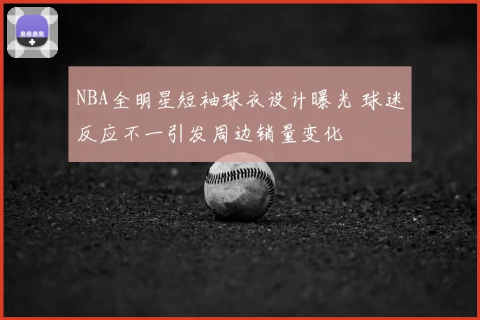 NBA全明星短袖球衣设计曝光 球迷反应不一引发周边销量变化