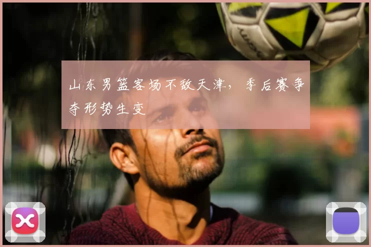 山东男篮客场不敌天津，季后赛争夺形势生变