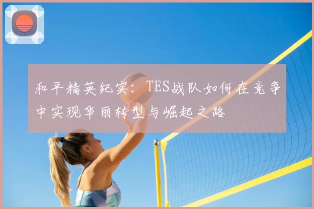和平精英纪实:TES战队如何在竞争中实现华丽转型与崛起之路
