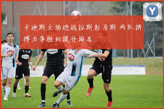 卡迪斯主场迎战拉斯彭马斯 两队拼搏力争胜利提升排名