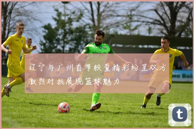 辽宁与广州首节较量精彩纷呈双方激烈对抗展现篮球魅力