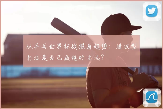 从乒乓世界杯战报看趋势:进攻型打法是否已成绝对主流?