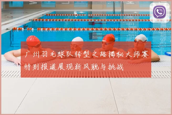 广州羽毛球队转型之路揭秘大师赛特别报道展现新风貌与挑战